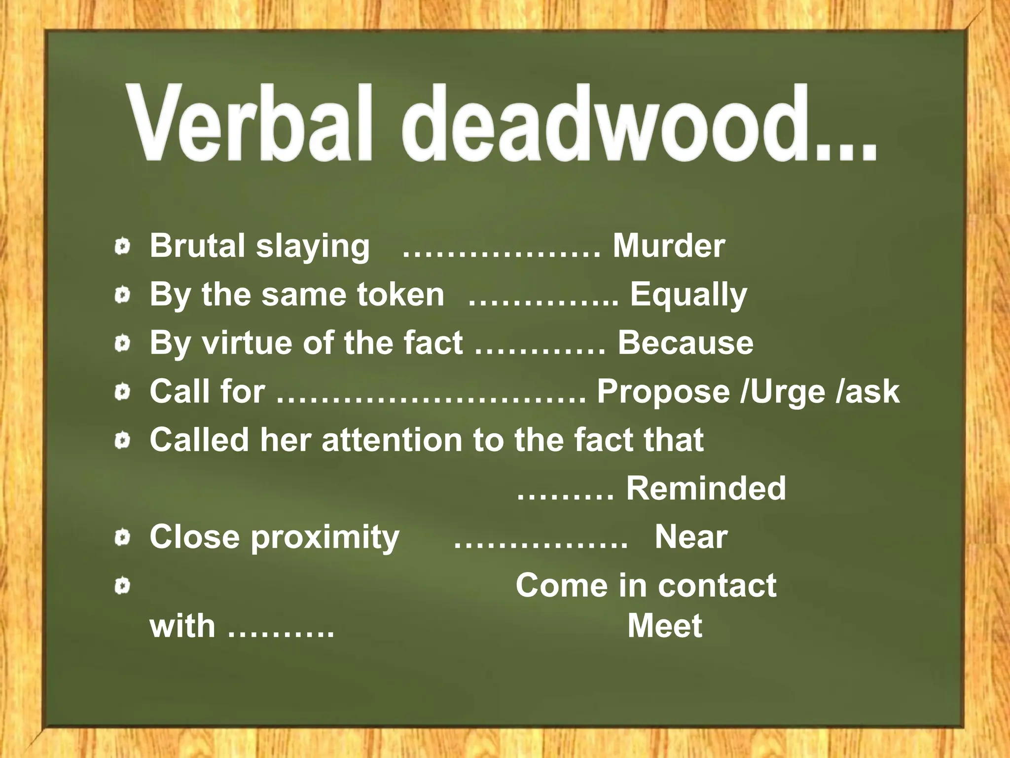 Brutal slaying ……………… Murder
By the same token ………….. Equally
By virtue of the fact ………… Because
Call for ………………………. Propose /Urge /ask
Called her attention to the fact that
……… Reminded
Close proximity ……………. Near
Come in contact
with ………. Meet
 