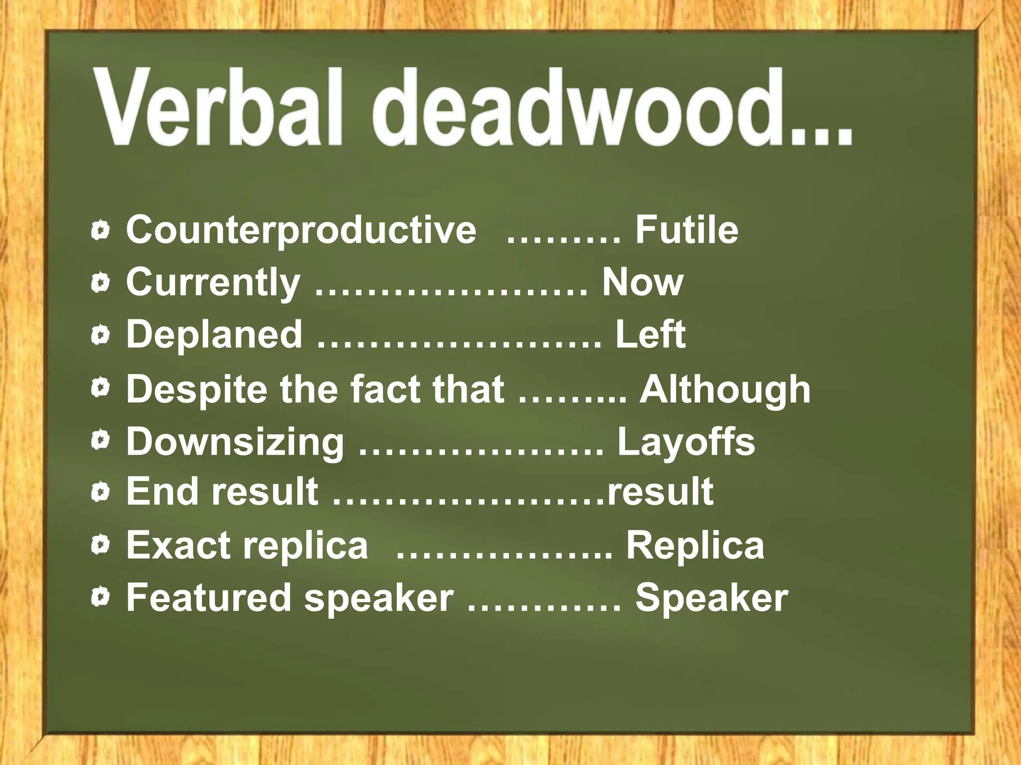 Counterproductive ……… Futile
Currently ………………… Now
Deplaned …………………. Left
Despite the fact that ……... Although
Downsizing ………………. Layoffs
End result …………………result
Exact replica …………….. Replica
Featured speaker ………… Speaker
 