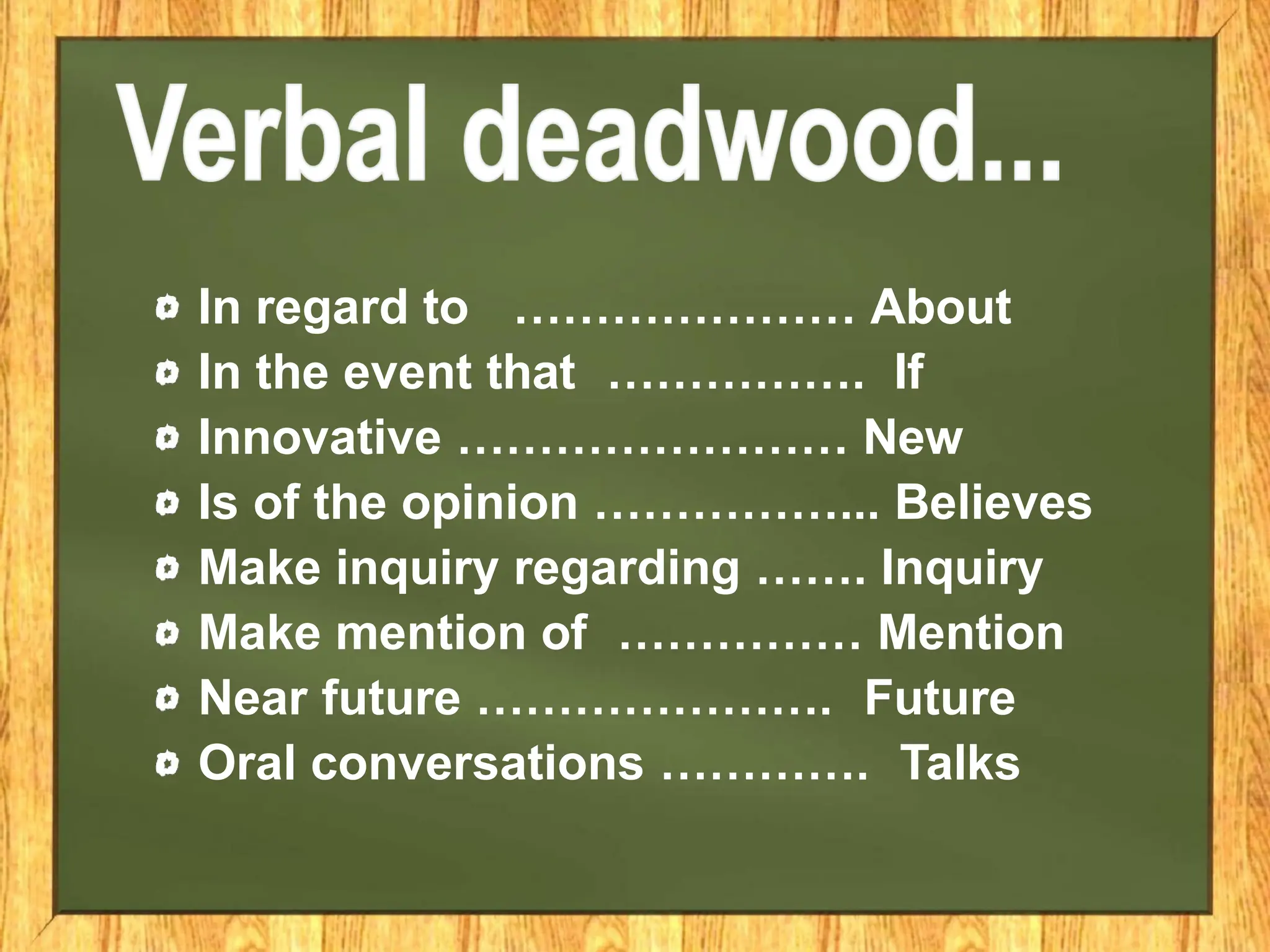 In regard to ………………… About
In the event that ……………. If
Innovative …………………… New
Is of the opinion ……………... Believes
Make inquiry regarding ……. Inquiry
Make mention of …………… Mention
Near future …………………. Future
Oral conversations …………. Talks
 