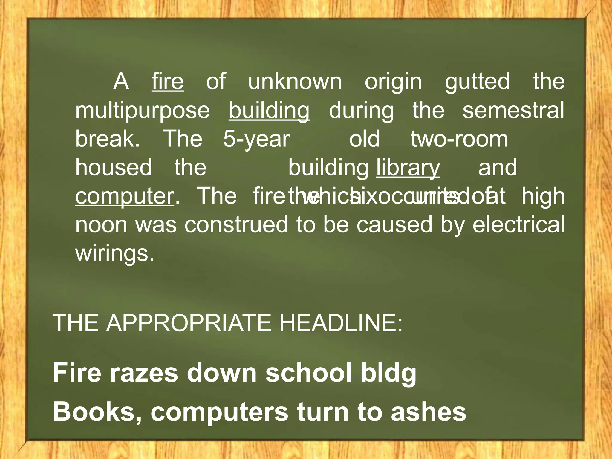 A fire of unknown origin gutted the
building during the semestral
multipurpose
break. The
housed the
5-year old two-room
building library and
the six units of
computer. The fire which occurred at high
noon was construed to be caused by electrical
wirings.
THE APPROPRIATE HEADLINE:
Fire razes down school bldg
Books, computers turn to ashes
 