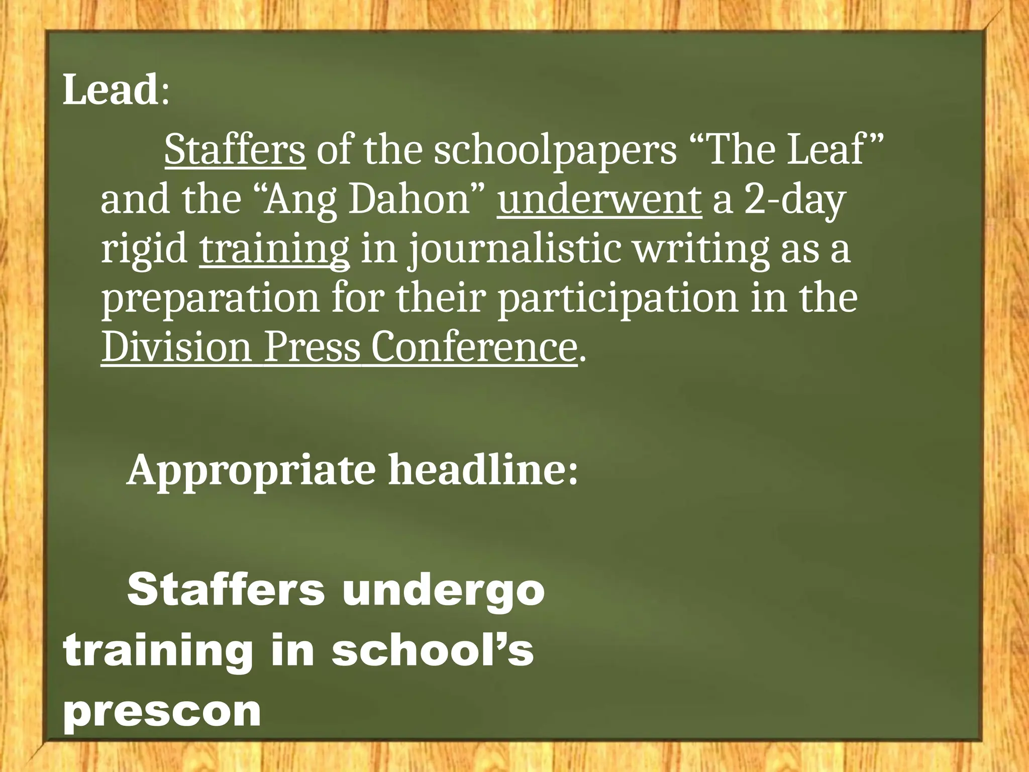 Lead:
Staffers of the schoolpapers “The Leaf”
and the “Ang Dahon” underwent a 2-day
rigid training in journalistic writing as a
preparation for their participation in the
Division Press Conference.
Appropriate headline:
Staffers undergo
training in school’s
prescon
 
