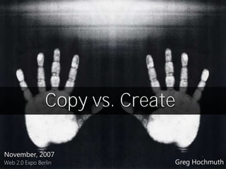 Copy vs. Create

November, 2007
                              Greg Hochmuth
Web 2.0 Expo Berlin