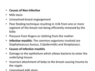 • Causes of Non Infective
• Milk stasis
• Unresolved breast engorgement
• Poor feeding technique resulting in milk from one or more
segment of the breast not being efficiently removed by the
baby
• Pressure from fingers or clothing from the mother
• Infective mastitis: The common organisms involved are
Staphylococcus Aureus, S.Epidermidis and Streptococci.
• Causes of infective mastitis
• Damage to the epithelium which allows bacteria to enter the
underlying tissues
• Incorrect attachment of baby to the breast causing trauma to
the nipple
 