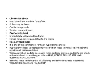 • Obstructive Shock
• Mechanical block to heart's outflow
• Pulmonary embolus
• Cardiac tamponade
• Tension pneumothorax
• Psychogenic shock
• Immediately follows sudden fright
• Eg bad news, severe pain (blow to the testes
• Haemorrhagic shock
• It is one of the commonest forms of hypovolemic shock
• Hypovolemic leads to decreased preload which leads to increased sympathetic
activity and vasoconstriction
• Vasoconstriction leads to decreased mean aarterial pressure and ischemia which
ultimately leads to multi organ failure-ARDS, HEPATIC FAILURE,STRESS,GI
BLEEDING.RENAL FAILURE
• Ischemia leads to myocardial insufficiency and severe decrease in Systemic
Vascular Resistance and finally death
 