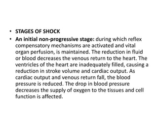 • STAGES OF SHOCK
• An initial non-progressive stage: during which reflex
compensatory mechanisms are activated and vital
organ perfusion, is maintained. The reduction in fluid
or blood decreases the venous return to the heart. The
ventricles of the heart are inadequately filled, causing a
reduction in stroke volume and cardiac output. As
cardiac output and venous return fall, the blood
pressure is reduced. The drop in blood pressure
decreases the supply of oxygen to the tissues and cell
function is affected.
 