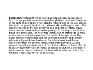 • Compensatory stage; the drop in cardiac output produces a response
from the sympathetic nervous system through the activation of receptors
in the aorta and carotid arteries. Blood is redistributed to the vital organs.
Vessels in the gastrointestinal tract, kidneys, skin and lungs constrict. This
response is seen by the skin becoming pale and cool. Peristalsis slows,
urinary output is reduced and exchange of gas in the lungs is impaired as
blood flow diminishes. The heart rate increases in an attempt to improve
cardiac output and blood pressure. The pupils of the eyes dilate. The
sweat glands are stimulated and the skin becomes moist and clammy.
Adrenaline (epinephrine) is released from the adrenal medulla and
aldosterone from the adrenal cortex. Antidiuretic hormone (ADH) is
secreted from the posterior lobe of the pituitary. Their combined effect is
to cause vasoconstriction, an increased cardiac output and a decrease in
urinary output. Venous return to the heart will increase but, unless the
fluid loss is replaced, will not be sustained.
 
