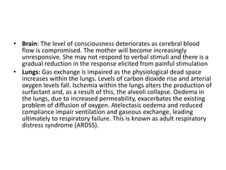 • Brain: The level of consciousness deteriorates as cerebral blood
flow is compromised. The mother will become increasingly
unresponsive. She may not respond to verbal stimuli and there is a
gradual reduction in the response elicited from painful stimulation
• Lungs: Gas exchange is impaired as the physiological dead space
increases within the lungs. Levels of carbon dioxide rise and arterial
oxygen levels fall. Ischemia within the lungs alters the production of
surfactant and, as a result of this, the alveoli collapse. Oedema in
the lungs, due to increased permeability, exacerbates the existing
problem of diffusion of oxygen. Atelectasis oedema and reduced
compliance impair ventilation and gaseous exchange, leading
ultimately to respiratory failure. This is known as adult respiratory
distress syndrome (ARDSS).
 