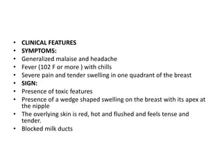 • CLINICAL FEATURES
• SYMPTOMS:
• Generalized malaise and headache
• Fever (102 F or more ) with chills
• Severe pain and tender swelling in one quadrant of the breast
• SIGN:
• Presence of toxic features
• Presence of a wedge shaped swelling on the breast with its apex at
the nipple
• The overlying skin is red, hot and flushed and feels tense and
tender.
• Blocked milk ducts
 