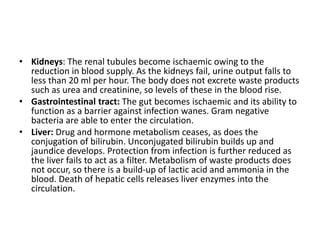 • Kidneys: The renal tubules become ischaemic owing to the
reduction in blood supply. As the kidneys fail, urine output falls to
less than 20 ml per hour. The body does not excrete waste products
such as urea and creatinine, so levels of these in the blood rise.
• Gastrointestinal tract: The gut becomes ischaemic and its ability to
function as a barrier against infection wanes. Gram negative
bacteria are able to enter the circulation.
• Liver: Drug and hormone metabolism ceases, as does the
conjugation of bilirubin. Unconjugated bilirubin builds up and
jaundice develops. Protection from infection is further reduced as
the liver fails to act as a filter. Metabolism of waste products does
not occur, so there is a build-up of lactic acid and ammonia in the
blood. Death of hepatic cells releases liver enzymes into the
circulation.
 