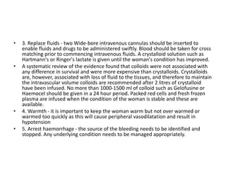 • 3. Replace fluids - two Wide-bore intravenous cannulas should be inserted to
enable fluids and drugs to be administered swiftly. Blood should be taken for cross
matching prior to commencing intravenous fluids. A crystalloid solution such as
Hartmann's or Ringer's lactate is given until the woman's condition has improved.
• A systematic review of the evidence found that colloids were not associated with
any difference in survival and were more expensive than crystalloids. Crystalloids
are, however, associated with loss of fluid to the tissues, and therefore to maintain
the intravascular volume colloids are recommended after 2 litres of crystalloid
have been infused. No more than 1000-1500 ml of colloid such as Gelofusine or
Haemocel should be given in a 24 hour period. Packed red cells and fresh frozen
plasma are infused when the condition of the woman is stable and these are
available.
• 4. Warmth - it is important to keep the woman warm but not over warmed or
warmed too quickly as this will cause peripheral vasodilatation and result in
hypotension
• 5. Arrest haemorrhage - the source of the bleeding needs to be identified and
stopped. Any underlying condition needs to be managed appropriately.
 