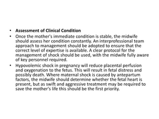 • Assessment of Clinical Condition
• Once the mother's immediate condition is stable, the midwife
should assess her condition constantly. An interprofessional team
approach to management should be adopted to ensure that the
correct level of expertise is available. A clear protocol for the
management of shock should be used, with the midwife fully aware
of key personnel required.
• Hypovolemic shock in pregnancy will reduce placental perfusion
and oxygenation to the fetus. This will result in fetal distress and
possibly death. Where maternal shock is caused by antepartum
factors, the midwife should determine whether the fetal heart is
present, but as swift and aggressive treatment may be required to
save the mother's life this should be the first priority.
 