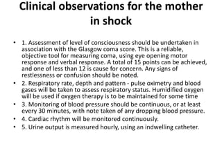 Clinical observations for the mother
in shock
• 1. Assessment of level of consciousness should be undertaken in
association with the Glasgow coma score. This is a reliable,
objective tool for measuring coma, using eye opening motor
response and verbal response. A total of 15 points can be achieved,
and one of less than 12 is cause for concern. Any signs of
restlessness or confusion should be noted.
• 2. Respiratory rate, depth and pattern - pulse oximetry and blood
gases will be taken to assess respiratory status. Humidified oxygen
will be used if oxygen therapy is to be maintained for some time
• 3. Monitoring of blood pressure should be continuous, or at least
every 30 minutes, with note taken of any dropping blood pressure.
• 4. Cardiac rhythm will be monitored continuously.
• 5. Urine output is measured hourly, using an indwelling catheter.
 