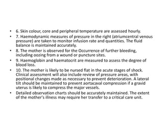 • 6. Skin colour, core and peripheral temperature are assessed hourly.
• 7. Haemodynamic measures of pressure in the right (atriumcentral venous
pressure) are taken to monitor infusion rate and quantities. The fluid
balance is maintained accurately.
• 8. The mother is observed for the Occurrence of further bleeding,
including oozing from a wound or puncture sites.
• 9. Haemoglobin and haematocrit are measured to assess the degree of
blood loss.
• 10. The mother is likely to be nursed flat in the acute stages of shock.
Clinical assessment will also include review of pressure areas, with
positional changes made as necessary to prevent deterioration. A lateral
tilt should be maintained to prevent aortacaval compression if a gravid
uterus is likely to compress the major vessels.
• Detailed observation charts should be accurately maintained. The extent
of the mother's illness may require her transfer to a critical care unit.
 