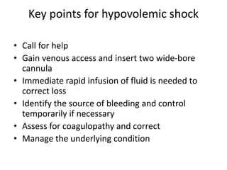 Key points for hypovolemic shock
• Call for help
• Gain venous access and insert two wide-bore
cannula
• Immediate rapid infusion of fluid is needed to
correct loss
• Identify the source of bleeding and control
temporarily if necessary
• Assess for coagulopathy and correct
• Manage the underlying condition
 