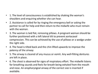 • 1. The level of consciousness is established by shaking the woman's
shoulders and enquiring whether she can hear.
• 2. Assistance is called for by ringing the emergency bell or asking the
partner to call for help and then return to the midwife who must remain
with the woman.
• 3. The woman is laid flat, removing pillows. A pregnant woman should be
further positioned with a left lateral tilt to prevent aortocaval
compression. This can be achieved by the use of pillows or a wedge under
the right side.
• 4. The head is tilted back and the chin lifted upwards to improve the
patency of the airway
• 5. The airway is cleared of any mucus or vomit. Any well-fitting dentures
are left in place.
• 6. The chest is observed for signs of respiratory effort. The midwife listens
for breathing sounds and feels for breath being exhaled from the mouth
and nose. An oropharyngeal airway of the correct size is inserted if
available.
 