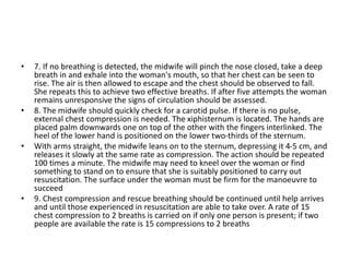 • 7. If no breathing is detected, the midwife will pinch the nose closed, take a deep
breath in and exhale into the woman's mouth, so that her chest can be seen to
rise. The air is then allowed to escape and the chest should be observed to fall.
She repeats this to achieve two effective breaths. If after five attempts the woman
remains unresponsive the signs of circulation should be assessed.
• 8. The midwife should quickly check for a carotid pulse. If there is no pulse,
external chest compression is needed. The xiphisternum is located. The hands are
placed palm downwards one on top of the other with the fingers interlinked. The
heel of the lower hand is positioned on the lower two-thirds of the sternum.
• With arms straight, the midwife leans on to the sternum, depressing it 4-5 cm, and
releases it slowly at the same rate as compression. The action should be repeated
100 times a minute. The midwife may need to kneel over the woman or find
something to stand on to ensure that she is suitably positioned to carry out
resuscitation. The surface under the woman must be firm for the manoeuvre to
succeed
• 9. Chest compression and rescue breathing should be continued until help arrives
and until those experienced in resuscitation are able to take over. A rate of 15
chest compression to 2 breaths is carried on if only one person is present; if two
people are available the rate is 15 compressions to 2 breaths
 
