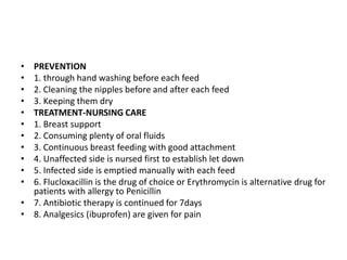 • PREVENTION
• 1. through hand washing before each feed
• 2. Cleaning the nipples before and after each feed
• 3. Keeping them dry
• TREATMENT-NURSING CARE
• 1. Breast support
• 2. Consuming plenty of oral fluids
• 3. Continuous breast feeding with good attachment
• 4. Unaffected side is nursed first to establish let down
• 5. Infected side is emptied manually with each feed
• 6. Flucloxacillin is the drug of choice or Erythromycin is alternative drug for
patients with allergy to Penicillin
• 7. Antibiotic therapy is continued for 7days
• 8. Analgesics (ibuprofen) are given for pain
 