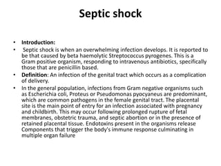Septic shock
• Introduction:
• Septic shock is when an overwhelming infection develops. It is reported to
be that caused by beta haemolytic Streptococcus pyrogenes. This is a
Gram positive organism, responding to intravenous antibiotics, specifically
those that are penicillin based.
• Definition: An infection of the genital tract which occurs as a complication
of delivery.
• In the general population, infections from Gram negative organisms such
as Escherichia coli, Proteus or Pseudomonas pyocyaneus are predominant,
which are common pathogens in the female genital tract. The placental
site is the main point of entry for an infection associated with pregnancy
and childbirth. This may occur following prolonged rupture of fetal
membranes, obstetric trauma, and septic abortion or in the presence of
retained placental tissue. Endotoxins present in the organisms release
Components that trigger the body's immune response culminating in
multiple organ failure
 