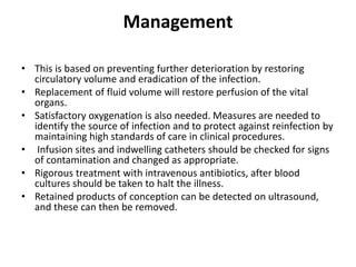 Management
• This is based on preventing further deterioration by restoring
circulatory volume and eradication of the infection.
• Replacement of fluid volume will restore perfusion of the vital
organs.
• Satisfactory oxygenation is also needed. Measures are needed to
identify the source of infection and to protect against reinfection by
maintaining high standards of care in clinical procedures.
• Infusion sites and indwelling catheters should be checked for signs
of contamination and changed as appropriate.
• Rigorous treatment with intravenous antibiotics, after blood
cultures should be taken to halt the illness.
• Retained products of conception can be detected on ultrasound,
and these can then be removed.
 