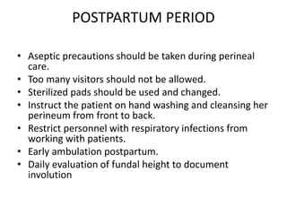 POSTPARTUM PERIOD
• Aseptic precautions should be taken during perineal
care.
• Too many visitors should not be allowed.
• Sterilized pads should be used and changed.
• Instruct the patient on hand washing and cleansing her
perineum from front to back.
• Restrict personnel with respiratory infections from
working with patients.
• Early ambulation postpartum.
• Daily evaluation of fundal height to document
involution
 