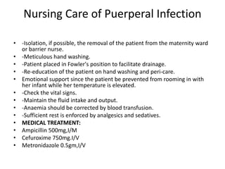 Nursing Care of Puerperal Infection
• -Isolation, if possible, the removal of the patient from the maternity ward
or barrier nurse.
• -Meticulous hand washing.
• -Patient placed in Fowler's position to facilitate drainage.
• -Re-education of the patient on hand washing and peri-care.
• Emotional support since the patient be prevented from rooming in with
her infant while her temperature is elevated.
• -Check the vital signs.
• -Maintain the fluid intake and output.
• -Anaemia should be corrected by blood transfusion.
• -Sufficient rest is enforced by analgesics and sedatives.
• MEDICAL TREATMENT:
• Ampicillin 500mg,I/M
• Cefuroxime 750mg.I/V
• Metronidazole 0.5gm,I/V
 