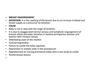 • BREAST ENGORGEMENT
• DEFINTION: It is the swelling of the breast due to an increase in blood and
lymph supply as a precursor to lactation.
• CAUSE
• Baby is not in step with the stage of lactation.
• It is due to exaggerated normal venous and lymphatic engorgement of
breasts which precedes lactation.it involves primiparous women and
women with inelastic breast.
• Debilitating state of the mother
• Early primigravidae
• Failure to suckle the baby regularly
• Depression or anxiety state in the puerperium
• Apprehension to nursing premature baby, who is too weak to suckle
• Painful breast lesions
•
 
