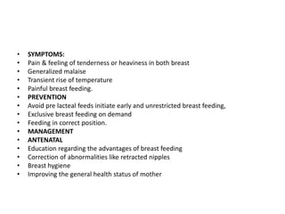 • SYMPTOMS:
• Pain & feeling of tenderness or heaviness in both breast
• Generalized malaise
• Transient rise of temperature
• Painful breast feeding.
• PREVENTION
• Avoid pre lacteal feeds initiate early and unrestricted breast feeding,
• Exclusive breast feeding on demand
• Feeding in correct position.
• MANAGEMENT
• ANTENATAL
• Education regarding the advantages of breast feeding
• Correction of abnormalities like retracted nipples
• Breast hygiene
• Improving the general health status of mother
 