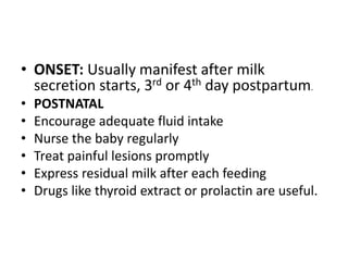 • ONSET: Usually manifest after milk
secretion starts, 3rd or 4th day postpartum.
• POSTNATAL
• Encourage adequate fluid intake
• Nurse the baby regularly
• Treat painful lesions promptly
• Express residual milk after each feeding
• Drugs like thyroid extract or prolactin are useful.
 