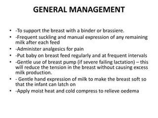 GENERAL MANAGEMENT
• -To support the breast with a binder or brassiere.
• -Frequent suckling and manual expression of any remaining
milk after each feed
• -Administer analgesics for pain
• -Put baby on breast feed regularly and at frequent intervals
• -Gentle use of breast pump (if severe failing lactation) – this
will reduce the tension in the breast without causing excess
milk production.
• - Gentle hand expression of milk to make the breast soft so
that the infant can latch on
• -Apply moist heat and cold compress to relieve oedema
 
