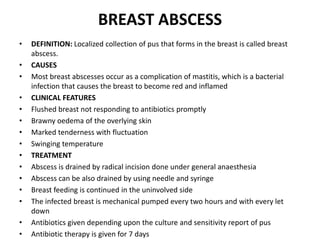 BREAST ABSCESS
• DEFINITION: Localized collection of pus that forms in the breast is called breast
abscess.
• CAUSES
• Most breast abscesses occur as a complication of mastitis, which is a bacterial
infection that causes the breast to become red and inflamed
• CLINICAL FEATURES
• Flushed breast not responding to antibiotics promptly
• Brawny oedema of the overlying skin
• Marked tenderness with fluctuation
• Swinging temperature
• TREATMENT
• Abscess is drained by radical incision done under general anaesthesia
• Abscess can be also drained by using needle and syringe
• Breast feeding is continued in the uninvolved side
• The infected breast is mechanical pumped every two hours and with every let
down
• Antibiotics given depending upon the culture and sensitivity report of pus
• Antibiotic therapy is given for 7 days
 
