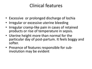 Clinical features
• Excessive or prolonged discharge of lochia
• Irregular or excessive uterine bleeding
• Irregular cramp-like pain in cases of retained
products or rise of temperature in sepsis.
• Uterine height more than normal for the
particular day of post-partum. It feels boggy and
softer.
• Presence of features responsible for sub-
involution may be evident
 