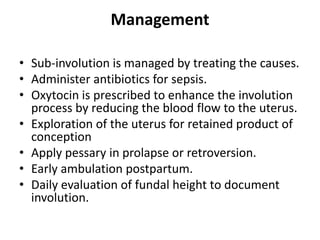 Management
• Sub-involution is managed by treating the causes.
• Administer antibiotics for sepsis.
• Oxytocin is prescribed to enhance the involution
process by reducing the blood flow to the uterus.
• Exploration of the uterus for retained product of
conception
• Apply pessary in prolapse or retroversion.
• Early ambulation postpartum.
• Daily evaluation of fundal height to document
involution.
 