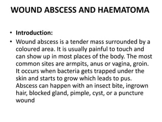 WOUND ABSCESS AND HAEMATOMA
• Introduction:
• Wound abscess is a tender mass surrounded by a
coloured area. It is usually painful to touch and
can show up in most places of the body. The most
common sites are armpits, anus or vagina, groin.
It occurs when bacteria gets trapped under the
skin and starts to grow which leads to pus.
Abscess can happen with an insect bite, ingrown
hair, blocked gland, pimple, cyst, or a puncture
wound
 
