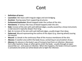 Cont
• Definition of terms:
• Laceration: Skin tears with irregular edges and vein bridging.
• Avulsion: Tearing away from supporting structures.
• Ecchymosis/contusion: Blood trapped under the surface of the skin.
• Hematoma: A Tumour like mass of blood trapped under the skin.
• Stab: Incision of the skin with well-defined edges, usually caused by a sharp instrument;
a stab wound is typically deeper than long.
• Cut: An incision of the skin with well-defined edges, usually longer than deep.
• Patterned: Wound representing the outline of the object (e.g. steering wheel) causing
the wound.
• Wound: Is a break in the continuous flow of the mucous membrane of the skin.
• Abscess: A swollen area within the body tissue, containing an accumulation of pus.
• Abscess: An abscess is the body's way of trying to heal from an infection. Abscesses
form after bacteria, fungi, or other germs enter the body - usually through an open
wound like cut - and cause an infection. When this happens, the body's immune system
is activated and sends out white blood cells to fight the infection.
 