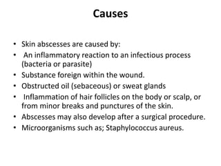 Causes
• Skin abscesses are caused by:
• An inflammatory reaction to an infectious process
(bacteria or parasite)
• Substance foreign within the wound.
• Obstructed oil (sebaceous) or sweat glands
• Inflammation of hair follicles on the body or scalp, or
from minor breaks and punctures of the skin.
• Abscesses may also develop after a surgical procedure.
• Microorganisms such as; Staphylococcus aureus.
 
