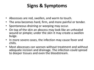 Signs & Symptoms
• Abscesses are red, swollen, and warm to touch.
• The area becomes hard, firm, and more painful or tender.
• Spontaneous draining or weeping may occur.
• On top of the skin an abscess may look like an unhealed
wound or pimple; under the skin it may create a swollen
bulge.
• In more severe cases, the infection may cause fever and
chills.
• Most abscesses can worsen without treatment and without
adequate incision and drainage. The infection could spread
to deeper tissues and even the bloodstream.
 