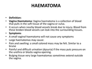 HAEMATOMA
• Definition:
• Vagina Haematoma: Vagina haematoma is a collection of blood
that pulls in the soft tissue of the vagina or vulva.
• It occurs when nearby blood vessels break due to injury. Blood from
these broken blood vessels can leak into the surrounding tissues.
• Symptoms
• A small vaginal haematoma will not cause any symptoms
• Large haematomas may cause:
• Pain and swelling: a small colored mass may be felt. Similar to a
bruise
• Painful and difficult urination (dysuria) if the mass puts pressure on
the urethra or blocks vagina opening.
• Bulging tissue very large haematomas sometimes extend outside
the vagina.
 