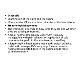 • Diagnosis
• Examination of the vulva and the vagina
• Ultrasound or CT scan to determine size of the haematoma
• Treatment/Management
• The treatment depends on how large they are and whether
they are causing symptoms.
• A small haematoma usually under 5cm is usually
manageable with pain relievers or application of cold
compress (ice pack) to the area to reduce swelling.
• A larger vaginal haematoma may need surgical drain i.e.
Incision & drainage (I&D) very large haematomas or
haematomas located deep in the vagina needs more
extensive surgery.
 