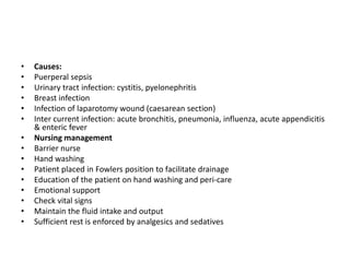 • Causes:
• Puerperal sepsis
• Urinary tract infection: cystitis, pyelonephritis
• Breast infection
• Infection of laparotomy wound (caesarean section)
• Inter current infection: acute bronchitis, pneumonia, influenza, acute appendicitis
& enteric fever
• Nursing management
• Barrier nurse
• Hand washing
• Patient placed in Fowlers position to facilitate drainage
• Education of the patient on hand washing and peri-care
• Emotional support
• Check vital signs
• Maintain the fluid intake and output
• Sufficient rest is enforced by analgesics and sedatives
 