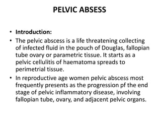 PELVIC ABSESS
• Introduction:
• The pelvic abscess is a life threatening collecting
of infected fluid in the pouch of Douglas, fallopian
tube ovary or parametric tissue. It starts as a
pelvic cellulitis of haematoma spreads to
perimetrial tissue.
• In reproductive age women pelvic abscess most
frequently presents as the progression pf the end
stage of pelvic inflammatory disease, involving
fallopian tube, ovary, and adjacent pelvic organs.
 