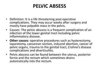PELVIC ABSESS
• Definition: It is a life threatening post-operative
complications. They may occur weeks after surgery and
mostly have palpable mass in the pelvis.
• Causes: The pelvic abscess is a frequent complication of an
infection of the lower genital tract including pelvic
inflammatory disease.
• Other causes: operative procedures such as hysterectomy,
laparotomy, caesarean section, induced abortion, cancer of
pelvic organs, trauma to the genital tract, Crohne’s disease
complications and diverticulitis.
• Pelvic abscess can be found between the uterus, posterior
fornix and the rectum which sometimes drains
automatically into the rectum.
 