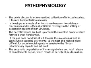 PATHOPHYSIOLOGY
• The pelvic abscess is a circumscribed collection of infected exudate.
It formed by liquefaction necrosis.
• It develops as a result of an imbalance between host defence
mechanism and insufficient antibiotic coverage in the setting of
bacterial inoculum of high virulence.
• The necrotic tissues are built up around the infective exudate which
formed a thick fibrous wall.
• If the pus does not drain, it will localize the microbes as well as
toxins which could be detrimental to the host and make it more
difficult for antimicrobial agents to penetrate the fibrous
inflammatory capsule and act on it .
• The enzymatic degradation of immunoglobulin's and local release
of complements occurs, which results in persistent pus formation.
 