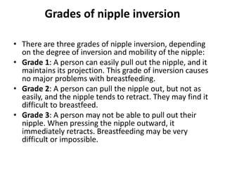 Grades of nipple inversion
• There are three grades of nipple inversion, depending
on the degree of inversion and mobility of the nipple:
• Grade 1: A person can easily pull out the nipple, and it
maintains its projection. This grade of inversion causes
no major problems with breastfeeding.
• Grade 2: A person can pull the nipple out, but not as
easily, and the nipple tends to retract. They may find it
difficult to breastfeed.
• Grade 3: A person may not be able to pull out their
nipple. When pressing the nipple outward, it
immediately retracts. Breastfeeding may be very
difficult or impossible.
 
