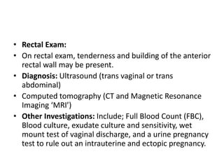 • Rectal Exam:
• On rectal exam, tenderness and building of the anterior
rectal wall may be present.
• Diagnosis: Ultrasound (trans vaginal or trans
abdominal)
• Computed tomography (CT and Magnetic Resonance
Imaging ‘MRI’)
• Other Investigations: Include; Full Blood Count (FBC),
Blood culture, exudate culture and sensitivity, wet
mount test of vaginal discharge, and a urine pregnancy
test to rule out an intrauterine and ectopic pregnancy.
 
