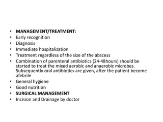 • MANAGEMENT/TREATMENT:
• Early recognition
• Diagnosis
• Immediate hospitalization
• Treatment regardless of the size of the abscess
• Combination of parenteral antibiotics (24-48hours) should be
started to treat the mixed aerobic and anaerobic microbes.
Subsequently oral antibiotics are given, after the patient become
afebrile
• General hygiene
• Good nutrition
• SURGICAL MANAGEMENT
• Incision and Drainage by doctor
 