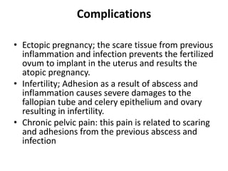 Complications
• Ectopic pregnancy; the scare tissue from previous
inflammation and infection prevents the fertilized
ovum to implant in the uterus and results the
atopic pregnancy.
• Infertility; Adhesion as a result of abscess and
inflammation causes severe damages to the
fallopian tube and celery epithelium and ovary
resulting in infertility.
• Chronic pelvic pain: this pain is related to scaring
and adhesions from the previous abscess and
infection
 