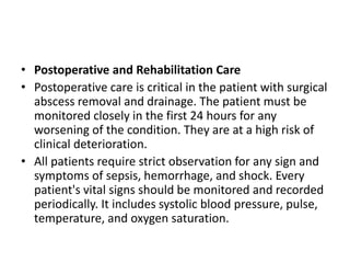 • Postoperative and Rehabilitation Care
• Postoperative care is critical in the patient with surgical
abscess removal and drainage. The patient must be
monitored closely in the first 24 hours for any
worsening of the condition. They are at a high risk of
clinical deterioration.
• All patients require strict observation for any sign and
symptoms of sepsis, hemorrhage, and shock. Every
patient's vital signs should be monitored and recorded
periodically. It includes systolic blood pressure, pulse,
temperature, and oxygen saturation.
 