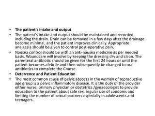 • The patient's intake and output
• The patient's intake and output should be maintained and recorded,
including the drain. Drain can be removed in a few days after the drainage
become minimal, and the patient improves clinically. Appropriate
analgesia should be given to control post-operative pain.
• Nausea control should be with an anti-nausea medicine as per needed
basis. Woundcare will involve by keeping the dressing dry and clean. The
parenteral antibiotic should be given for the first 24 hours or until the
patient becomes afebrile and then subsequently be changed to oral
antibiotics to complete the Course.
• Deterrence and Patient Education
• The most common cause of pelvic abscess in the women of reproductive
age group is a pelvic inflammatory disease. It is the duty of the provider
either nurse, primary physician or obstetrics /gynaecologist to provide
education to the patient about safe sex, regular use of condoms and
limiting the number of sexual partners especially in adolescents and
teenagers.
 