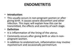 ENDOMETRITIS
• Introduction:
• This usually occurs in non-pregnant women or after
giving birth. It causes severe discomfort and other
infection. This topic will explain how this can be
transmitted, the effects and severity of each stage.
• Definition
• It is inflammation of the lining of the uterus.
• Commonly occurs after giving birth or also in non-
pregnant women.
• In addition to endometrium, inflammation may involve
myometrium and occasionally perimetrium
 