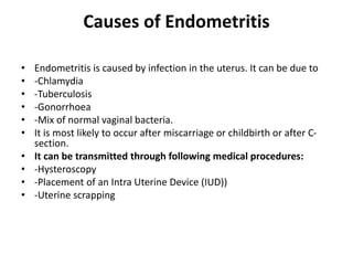 Causes of Endometritis
• Endometritis is caused by infection in the uterus. It can be due to
• -Chlamydia
• -Tuberculosis
• -Gonorrhoea
• -Mix of normal vaginal bacteria.
• It is most likely to occur after miscarriage or childbirth or after C-
section.
• It can be transmitted through following medical procedures:
• -Hysteroscopy
• -Placement of an Intra Uterine Device (IUD))
• -Uterine scrapping
 
